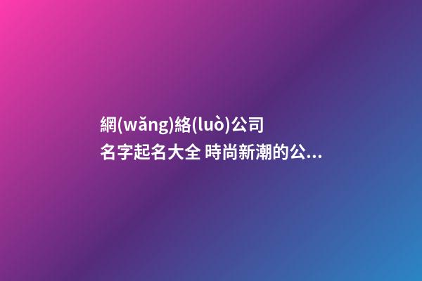 網(wǎng)絡(luò)公司名字起名大全 時尚新潮的公司名字,起名之家